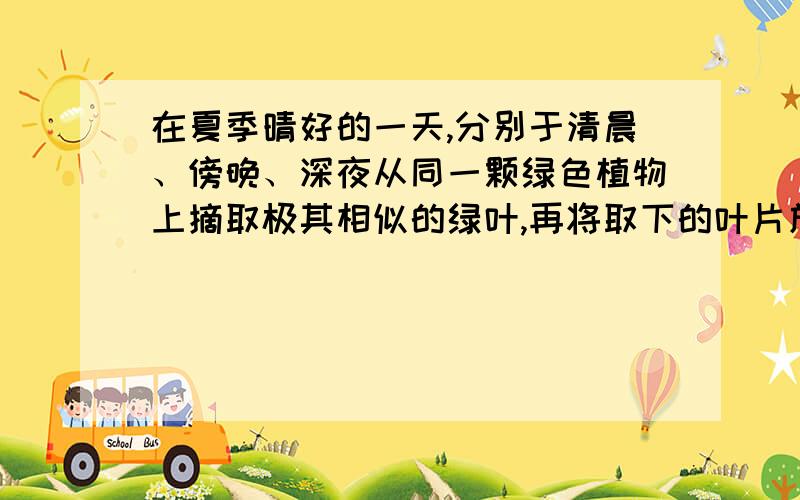 在夏季晴好的一天,分别于清晨、傍晚、深夜从同一颗绿色植物上摘取极其相似的绿叶,再将取下的叶片放入酒精中隔水加热脱去叶绿素,取出后用清水冲洗,加碘液染色.染色最深的叶片取自（