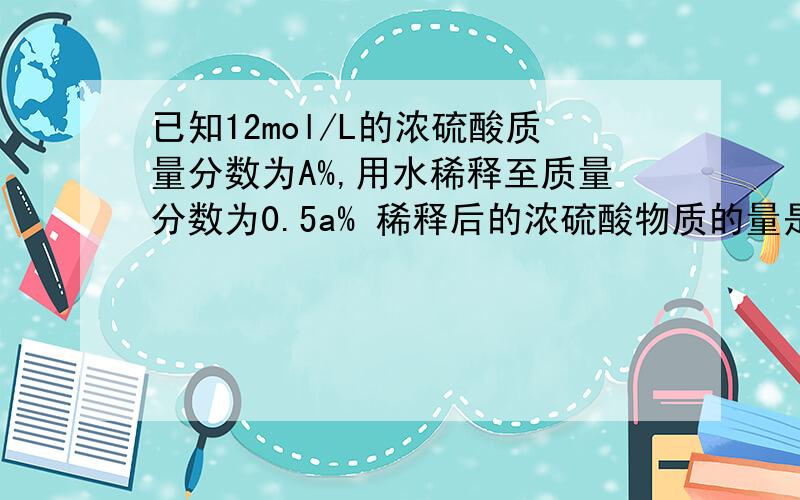 已知12mol/L的浓硫酸质量分数为A%,用水稀释至质量分数为0.5a% 稀释后的浓硫酸物质的量是多少是大于6mol/L还是小于    解释一下怎么做