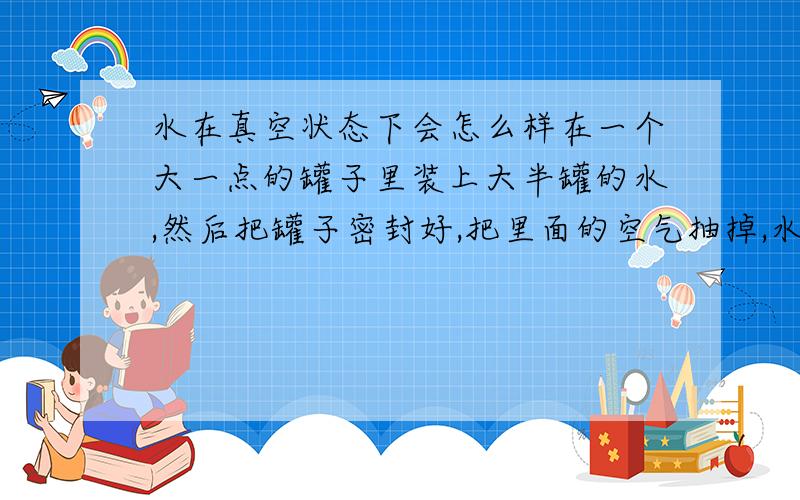 水在真空状态下会怎么样在一个大一点的罐子里装上大半罐的水,然后把罐子密封好,把里面的空气抽掉,水会发生什么变化,会高过原来的水平线吗?为什么?朋友有一台用来测试包装密封性的仪