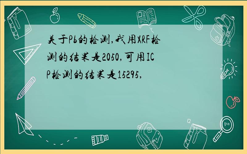 关于Pb的检测,我用XRF检测的结果是2050,可用ICP检测的结果是15295,