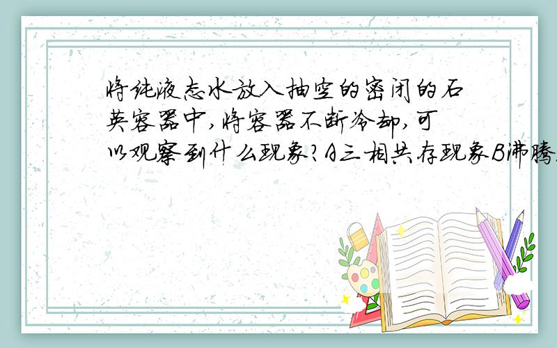 将纯液态水放入抽空的密闭的石英容器中,将容器不断冷却,可以观察到什么现象?A三相共存现象B沸腾现象C升华现象D零界现象