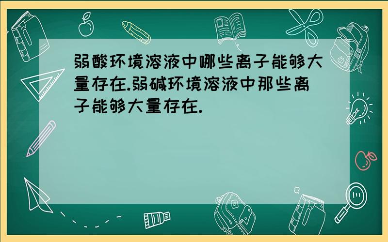 弱酸环境溶液中哪些离子能够大量存在.弱碱环境溶液中那些离子能够大量存在.