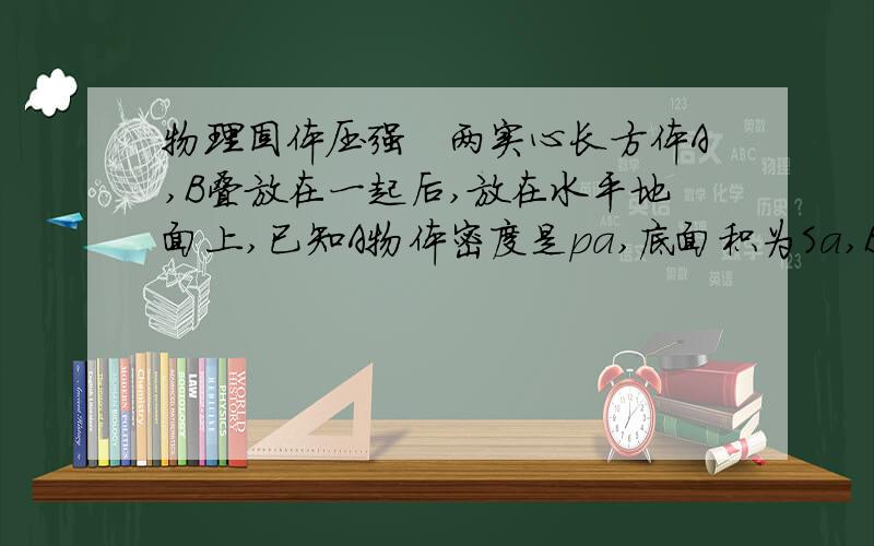 物理固体压强　两实心长方体A,B叠放在一起后,放在水平地面上,已知A物体密度是pa,底面积为Sa,B物体密度为pb,底面积为Sb,且Sa＜Sb,若A对B的压强等于B对地面的压强,求A,B两物体的高度比是多少