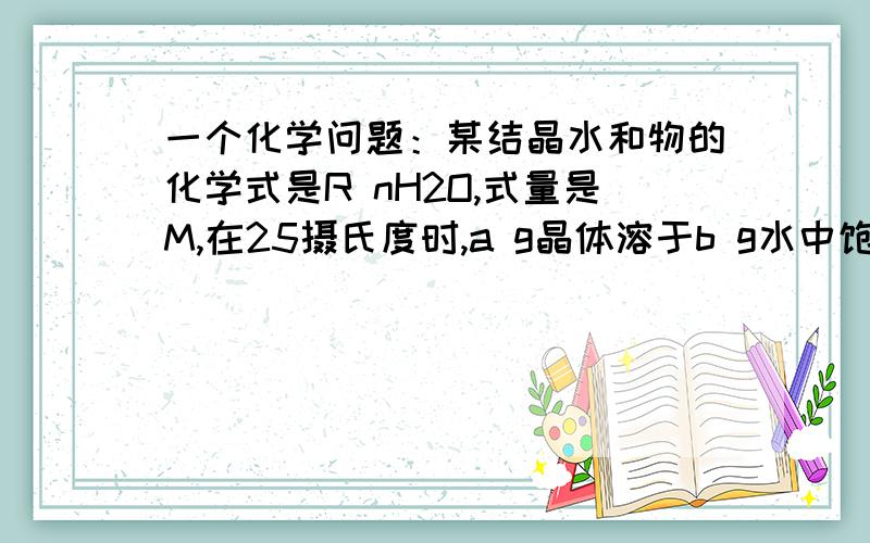 一个化学问题：某结晶水和物的化学式是R nH2O,式量是M,在25摄氏度时,a g晶体溶于b g水中饱和,2012-08-27|分享形成密度为p g/ml的溶液下列表达式正确的是AA.饱和溶液中溶液的质量分数是：100a（M-1