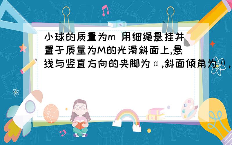 小球的质量为m 用细绳悬挂并置于质量为M的光滑斜面上,悬线与竖直方向的夹脚为α,斜面倾角为θ,小球小球的质量为m 用细绳悬挂并置于质量为M的光滑斜面上,悬线与竖直方向的夹脚为α,斜面