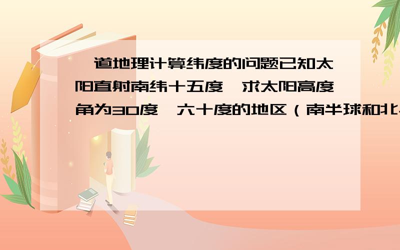 一道地理计算纬度的问题已知太阳直射南纬十五度,求太阳高度角为30度,六十度的地区（南半球和北半球都要）=_=求详细解答!