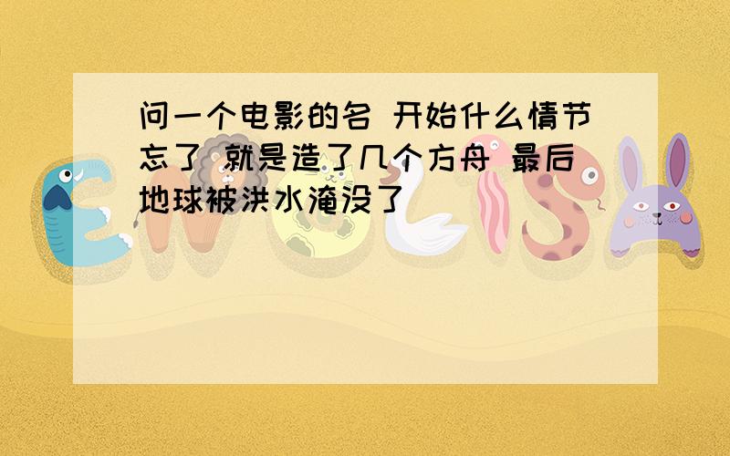 问一个电影的名 开始什么情节忘了 就是造了几个方舟 最后地球被洪水淹没了