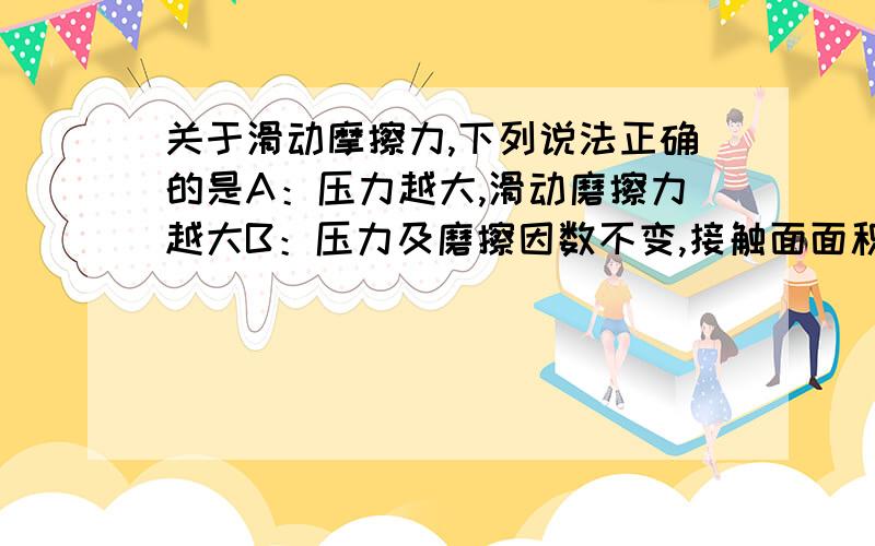 关于滑动摩擦力,下列说法正确的是A：压力越大,滑动磨擦力越大B：压力及磨擦因数不变,接触面面积越大,滑动磨擦力越大C；压力及动磨擦因数不变,滑动磨擦力越大D；动磨擦因数不变,压力越