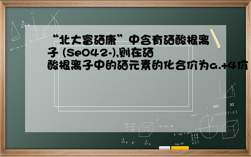 “北大富硒康”中含有硒酸根离子 (SeO42-),则在硒酸根离子中的硒元素的化合价为a.+4价 b.+6价 c.-2价 d.-4价