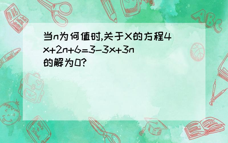 当n为何值时,关于X的方程4x+2n+6=3-3x+3n的解为0?