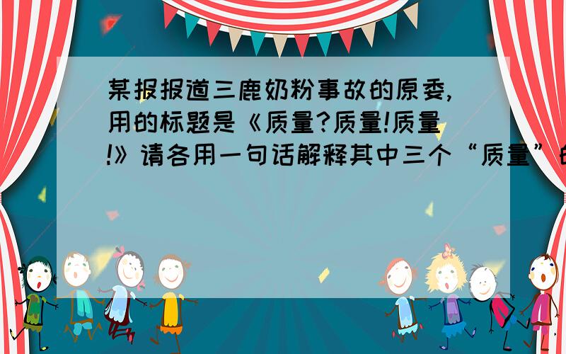 某报报道三鹿奶粉事故的原委,用的标题是《质量?质量!质量!》请各用一句话解释其中三个“质量”的意