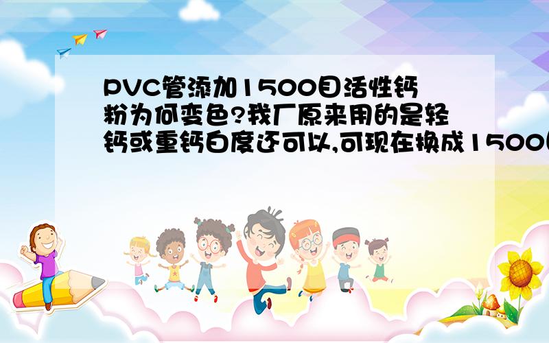 PVC管添加1500目活性钙粉为何变色?我厂原来用的是轻钙或重钙白度还可以,可现在换成1500目活性重钙为何变色?请问是钛白粉加的少还是钙粉白度不够或是活性引起的?请列位大虾指教!