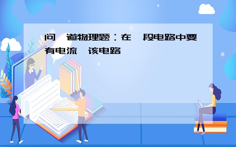 问一道物理题：在一段电路中要有电流,该电路——————