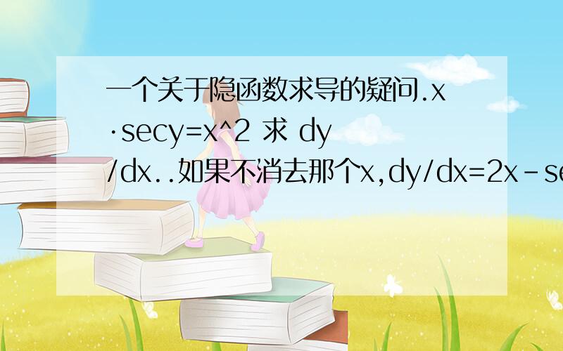 一个关于隐函数求导的疑问.x·secy=x^2 求 dy/dx..如果不消去那个x,dy/dx=2x-secy/x·secy·tany可是消去了那个x,答案就变成了：dy/dx=1/tany·secy而且如果先把分母乘上去后,答案也不一样.想知道为什么?.