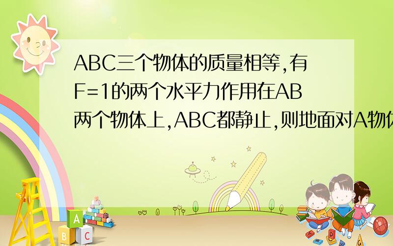 ABC三个物体的质量相等,有F=1的两个水平力作用在AB两个物体上,ABC都静止,则地面对A物体,A物体对B物体B物体对C物体的摩擦力分别为图示口语化：A放底下B放中间C放上,A有向左的力F拉B有向右的F