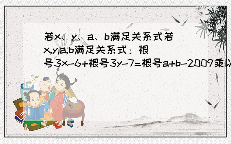 若x、y、a、b满足关系式若x,y,a,b满足关系式：根号3x-6+根号3y-7=根号a+b-2009乘以根号2009-a-b,若x,y,a,b满足关系式：根号3x-6+根号3y-7=根号a+b-2009乘以根号2009-a-b,试求：x,y的值