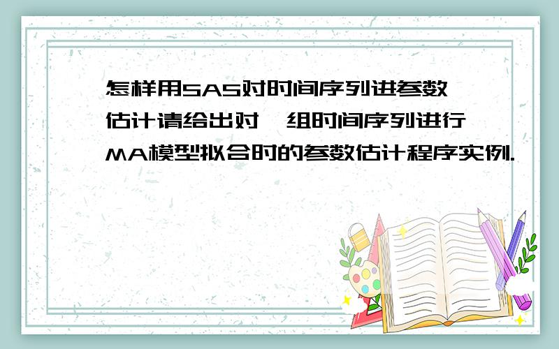 怎样用SAS对时间序列进参数估计请给出对一组时间序列进行MA模型拟合时的参数估计程序实例.