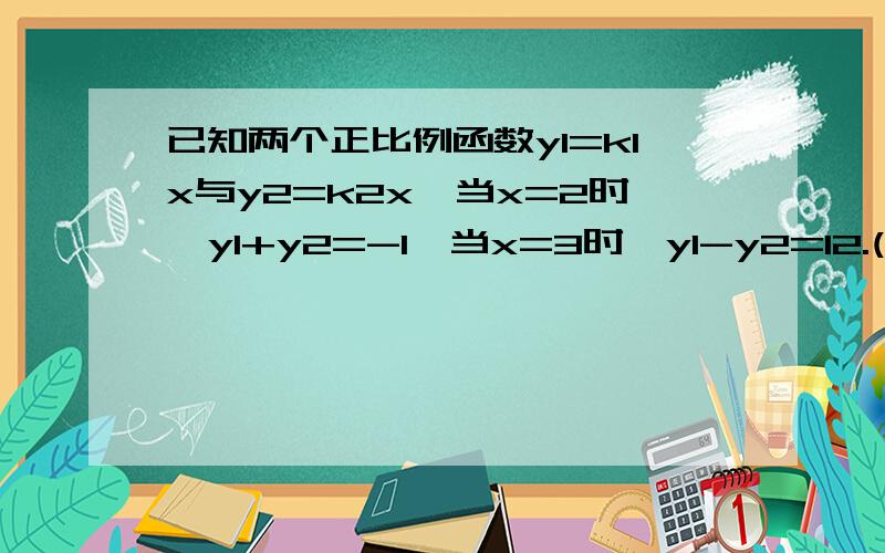 已知两个正比例函数y1=k1x与y2=k2x,当x=2时,y1+y2=-1,当x=3时,y1-y2=12.(1)求这两个正比例函数的关系式（2）当x=4时,求y1/1+y2/1的值