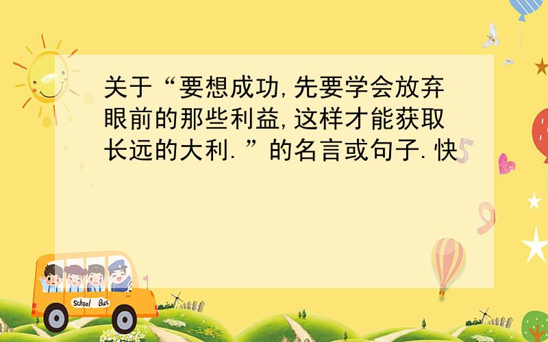 关于“要想成功,先要学会放弃眼前的那些利益,这样才能获取长远的大利.”的名言或句子.快