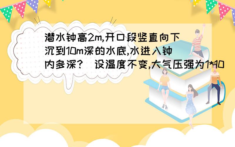 潜水钟高2m,开口段竖直向下沉到10m深的水底,水进入钟内多深?（设温度不变,大气压强为1*10^5Pa)