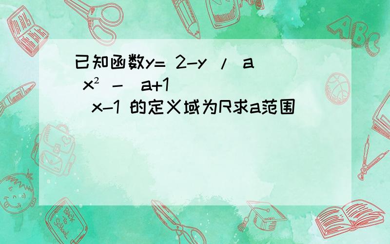 已知函数y= 2-y / a x² -（a+1）x-1 的定义域为R求a范围