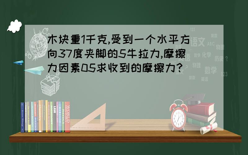 木块重1千克,受到一个水平方向37度夹脚的5牛拉力,摩擦力因素05求收到的摩擦力?