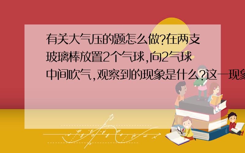 有关大气压的题怎么做?在两支玻璃棒放置2个气球,向2气球中间吹气,观察到的现象是什么?这一现象说明什么?