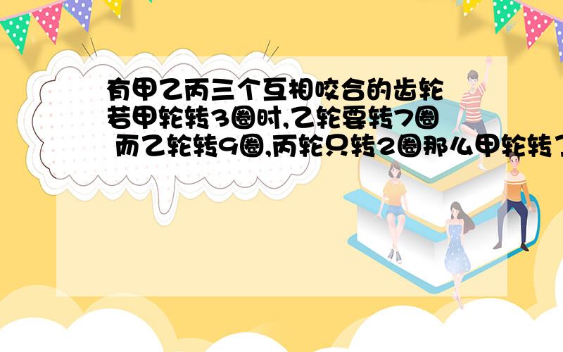 有甲乙丙三个互相咬合的齿轮 若甲轮转3圈时,乙轮要转7圈 而乙轮转9圈,丙轮只转2圈那么甲轮转了54圈丙转多少怎么列式