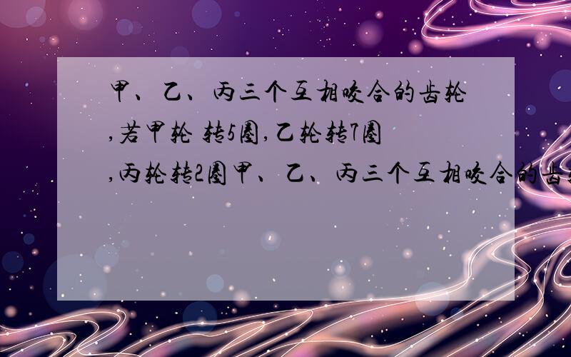 甲、乙、丙三个互相咬合的齿轮,若甲轮 转5圈,乙轮转7圈,丙轮转2圈甲、乙、丙三个互相咬合的齿轮,若甲轮转5圈,乙轮转7圈,丙轮转2圈.这三个齿轮数最少应分别是（ ）齿、（ ）齿和（ ）齿.