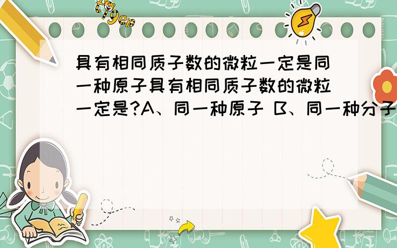 具有相同质子数的微粒一定是同一种原子具有相同质子数的微粒一定是?A、同一种原子 B、同一种分子 C、同一种元素 D、不能确定为什么?微粒不是包括分子原子离子吗