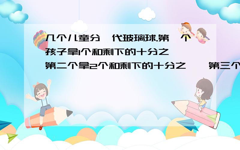 几个儿童分一代玻璃球.第一个孩子拿1个和剩下的十分之一,第二个拿2个和剩下的十分之一,第三个拿3个和剩下的十分之一……最后恰好分完,并且每个人分到的玻璃球都相等,问共有几个玻璃