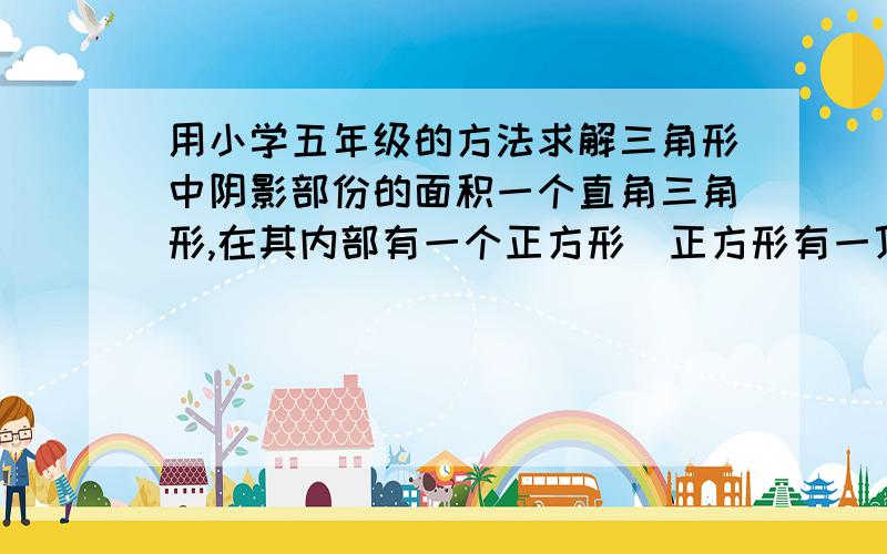 用小学五年级的方法求解三角形中阴影部份的面积一个直角三角形,在其内部有一个正方形（正方形有一顶点相邻的二边与直角三角形直角、直角边重合）,而正方形的另一顶点正好将三角形