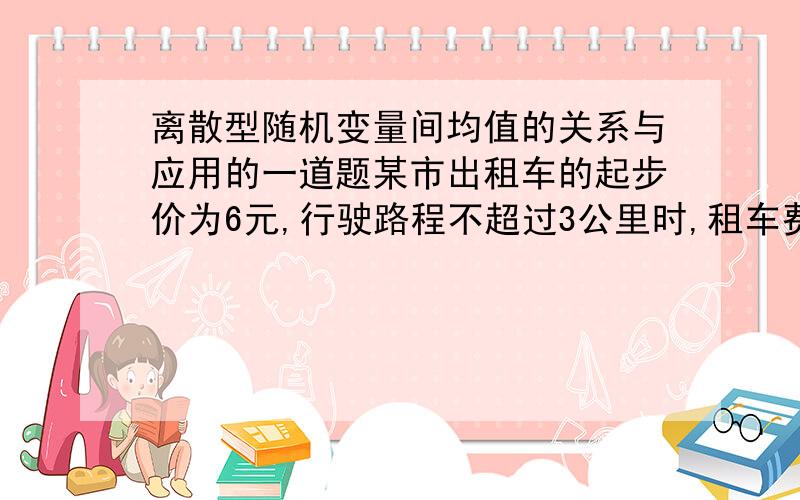 离散型随机变量间均值的关系与应用的一道题某市出租车的起步价为6元,行驶路程不超过3公里时,租车费为6元,若行驶路程超过3公里,则按每超过一公里收费3元计算,设出租车行车路程X是一个