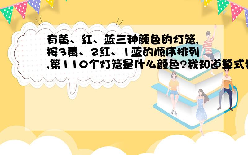 有黄、红、蓝三种颜色的灯笼,按3黄、2红、1蓝的顺序排列,第110个灯笼是什么颜色?我知道算式我只是想知道为什么是黄色而不是红色红色不才是余2的吗说错了是红色才是2