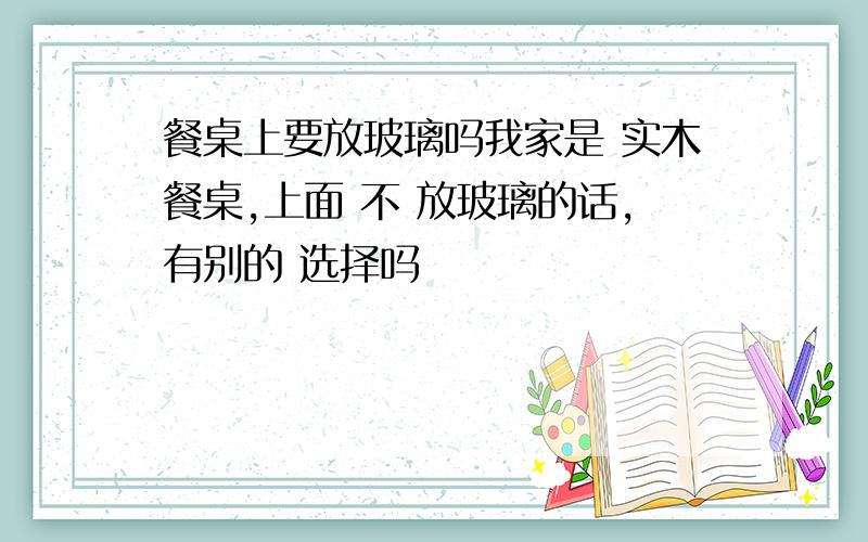 餐桌上要放玻璃吗我家是 实木餐桌,上面 不 放玻璃的话,有别的 选择吗