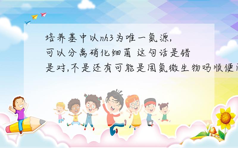 培养基中以nh3为唯一氮源,可以分离硝化细菌 这句话是错是对,不是还有可能是固氮微生物吗顺便问下,为什么酒精发酵时培养液PH会降低,给出具体反应.