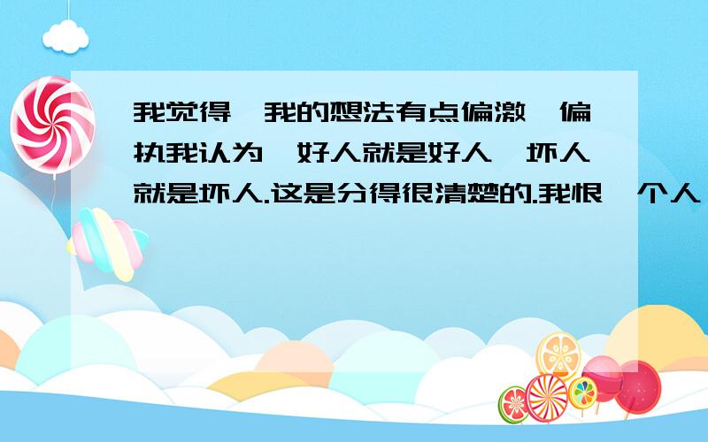 我觉得,我的想法有点偏激,偏执我认为,好人就是好人,坏人就是坏人.这是分得很清楚的.我恨一个人,会狠得特别入骨.我总是把事情往极端的方向想.