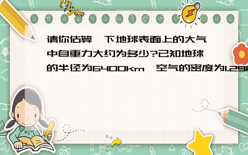 请你估算一下地球表面上的大气中自重力大约为多少?已知地球的半径为6400km,空气的密度为1.29km/m3 是不是G=4/3x3.14x6400的三次方x1.29X10=1.42的12次方N 可参考答案为5.14x10的19次方N