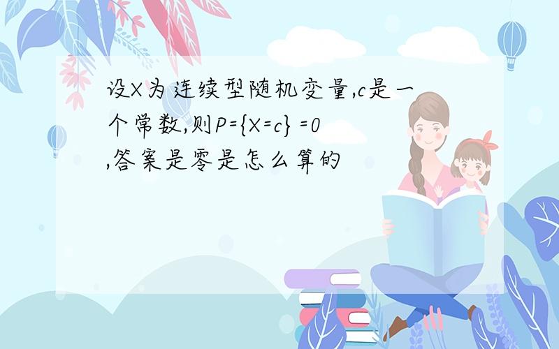 设X为连续型随机变量,c是一个常数,则P={X=c}=0,答案是零是怎么算的