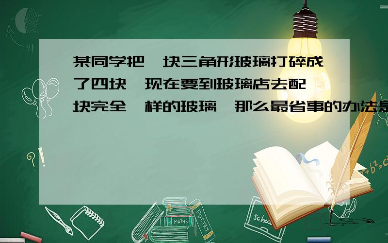 某同学把一块三角形玻璃打碎成了四块,现在要到玻璃店去配一块完全一样的玻璃,那么最省事的办法是（ ）A,带3去        B,带3和4去        C带2去      D带1和2先到先得这是我们期末考试的题，要