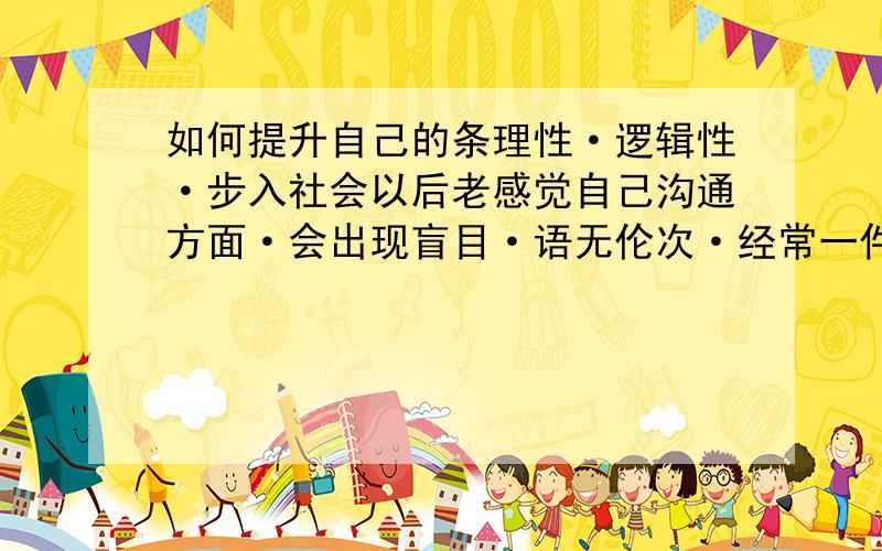 如何提升自己的条理性·逻辑性·步入社会以后老感觉自己沟通方面·会出现盲目·语无伦次·经常一件事情重复好几遍·有些事情自己明明知道·还说不明白·说话老是容易被别人打断·