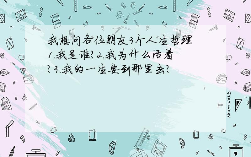 我想问各位朋友3个人生哲理 1.我是谁?2.我为什么活着?3.我的一生要到那里去?