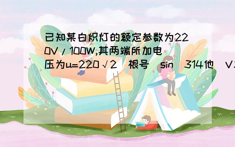 已知某白炽灯的额定参数为220V/100W,其两端所加电压为u=220√2（根号）sin（314他）V求（1）交流电频率（2）白炽灯的有功功率314t