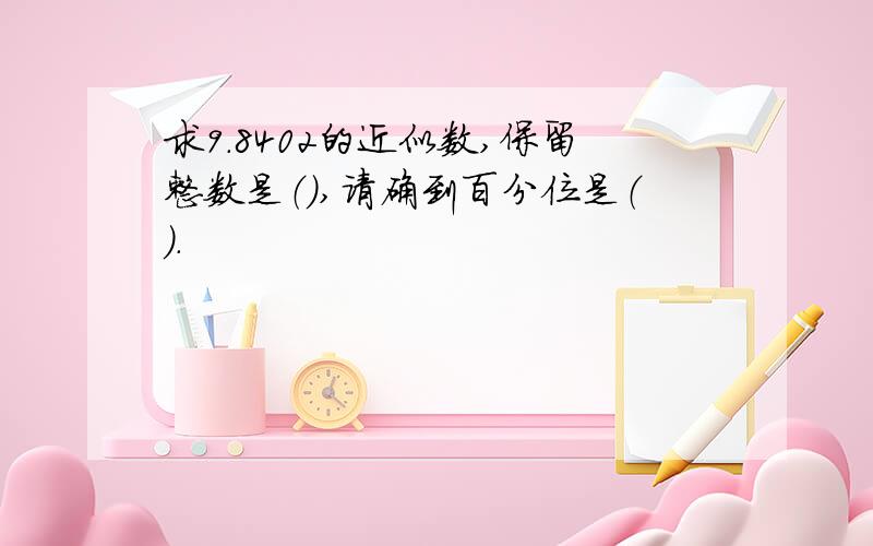 求9.8402的近似数,保留整数是（）,请确到百分位是（）.