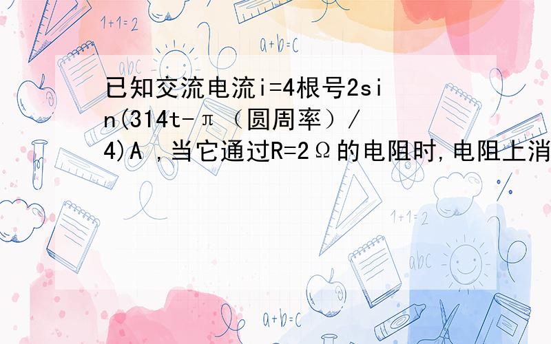 已知交流电流i=4根号2sin(314t-π（圆周率）/4)A ,当它通过R=2Ω的电阻时,电阻上消耗的功率是：（ ）A 32W； B 8W； C 16W； D 10W