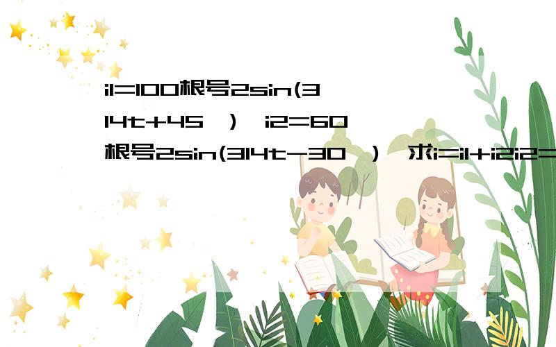 i1=100根号2sin(314t+45°),i2=60根号2sin(314t-30°),求i=i1+i2i2=60根号2sin(314t-30°),