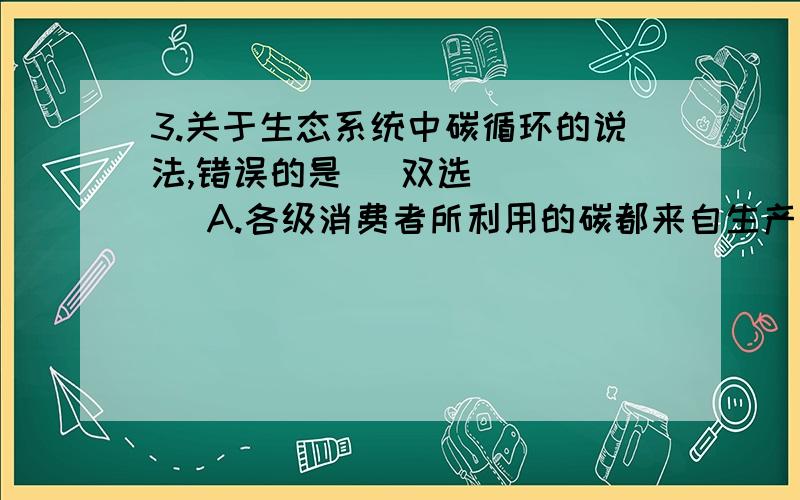 3.关于生态系统中碳循环的说法,错误的是 （双选） （ ） A.各级消费者所利用的碳都来自生产者 B.分解者在A选项哪里错了?