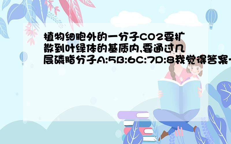 植物细胞外的一分子CO2要扩散到叶绿体的基质内,要通过几层磷脂分子A:5B:6C:7D:8我觉得答案一定是双数的~