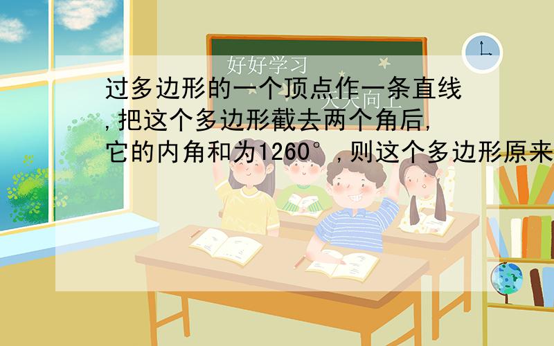 过多边形的一个顶点作一条直线,把这个多边形截去两个角后,它的内角和为1260°,则这个多边形原来的边数为多少?