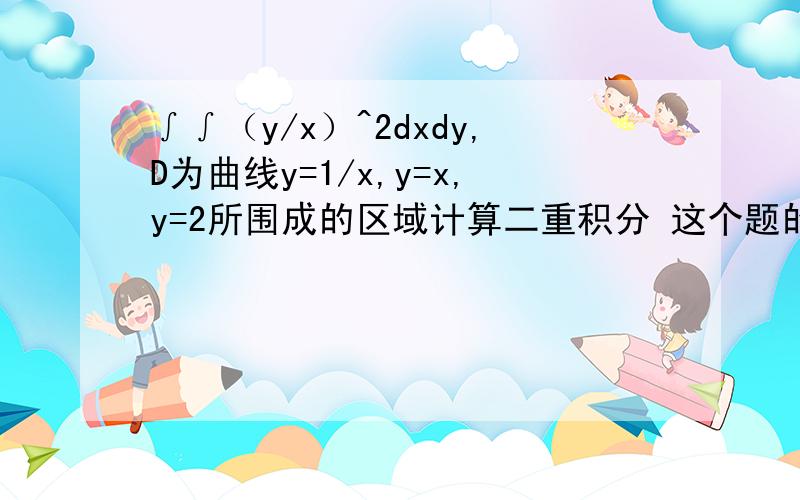 ∫∫（y/x）^2dxdy,D为曲线y=1/x,y=x,y=2所围成的区域计算二重积分 这个题的正确答案是9/4